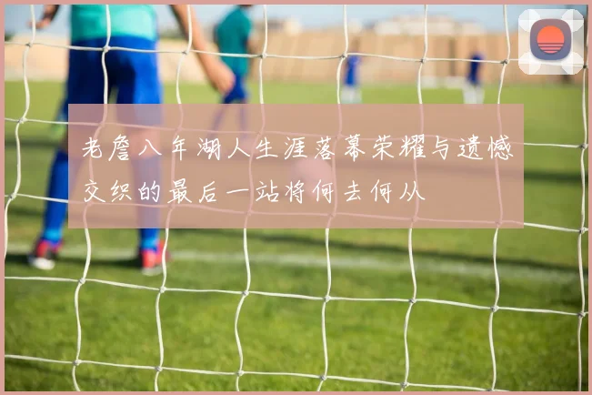 老詹八年湖人生涯落幕荣耀与遗憾交织的最后一站将何去何从