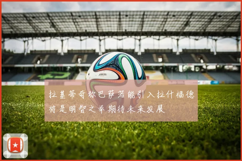 拉基蒂奇称巴萨若能引入拉什福德将是明智之举期待未来发展