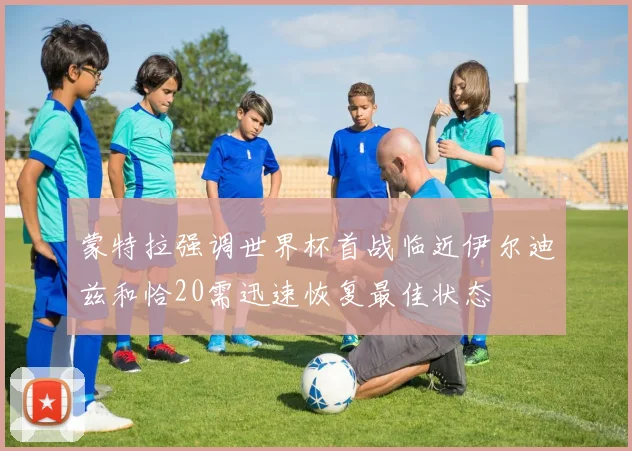 蒙特拉强调世界杯首战临近伊尔迪兹和恰20需迅速恢复最佳状态