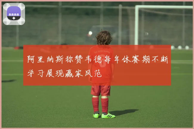 阿里纳斯称赞韦德每年休赛期不断学习展现赢家风范