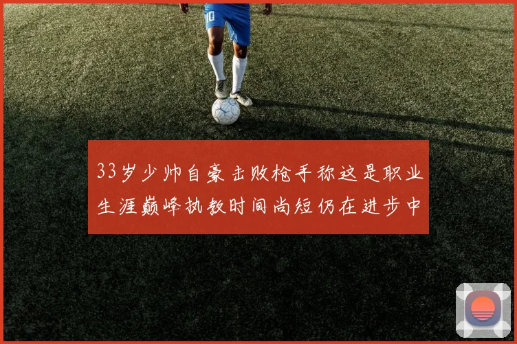 33岁少帅自豪击败枪手称这是职业生涯巅峰执教时间尚短仍在进步中