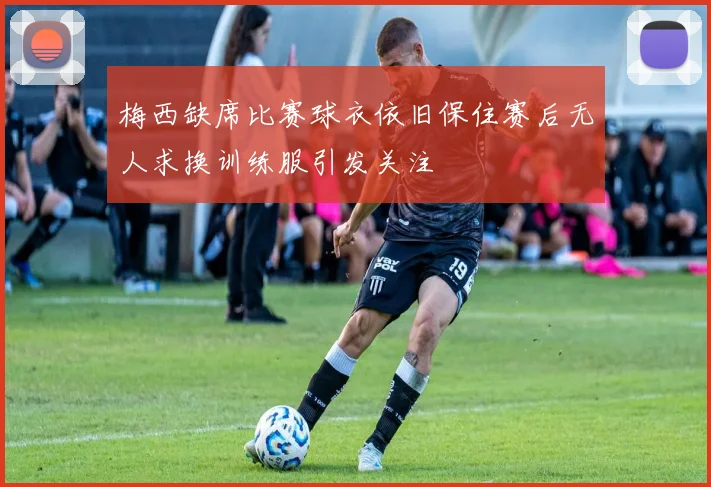 梅西缺席比赛球衣依旧保住赛后无人求换训练服引发关注