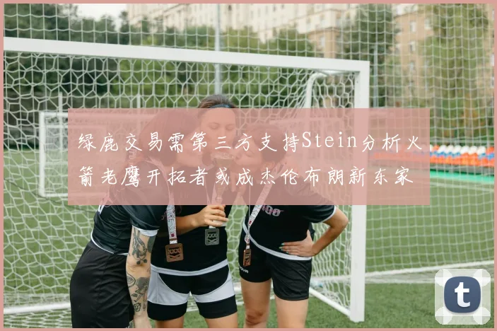 绿鹿交易需第三方支持Stein分析火箭老鹰开拓者或成杰伦布朗新东家