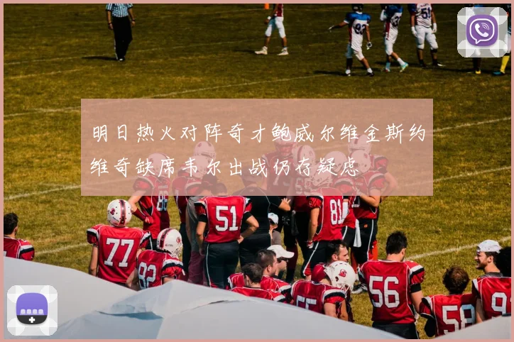 明日热火对阵奇才鲍威尔维金斯约维奇缺席韦尔出战仍存疑虑