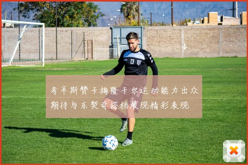 考辛斯赞卡梅隆卡尔运动能力出众期待与东契奇搭档展现精彩表现