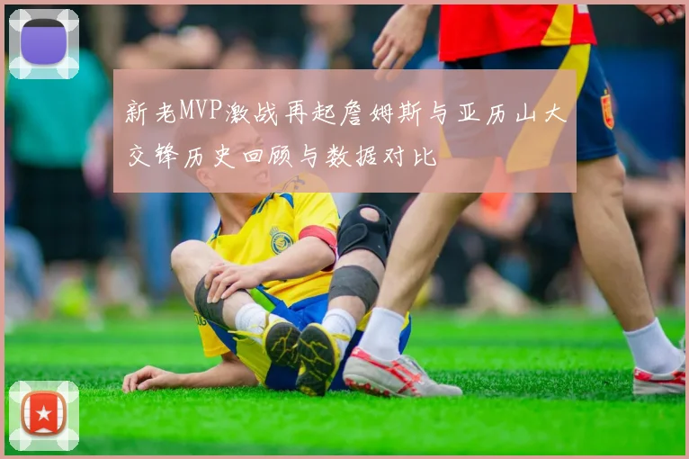 新老MVP激战再起詹姆斯与亚历山大交锋历史回顾与数据对比