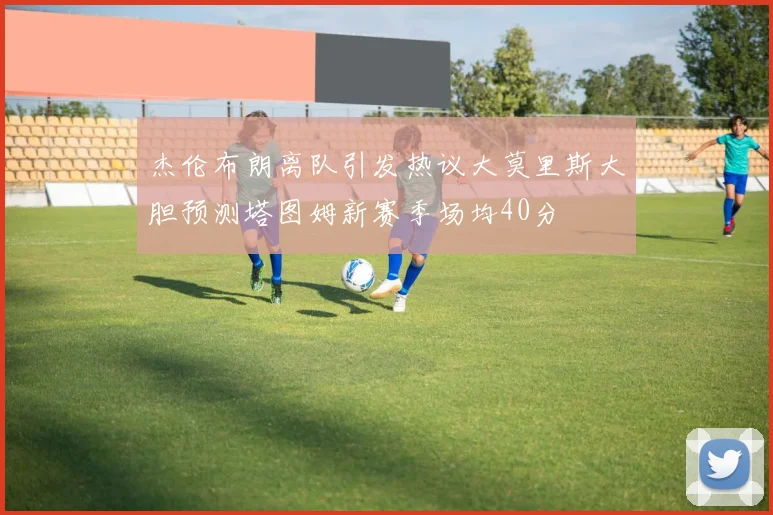 杰伦布朗离队引发热议大莫里斯大胆预测塔图姆新赛季场均40分