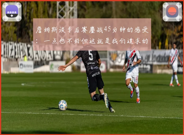 詹姆斯谈季后赛鏖战45分钟的感受：一点也不好但这就是我们追求的挑战