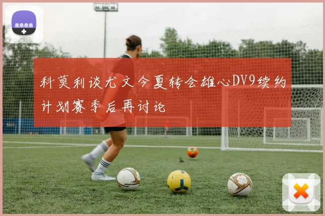 科莫利谈尤文今夏转会雄心DV9续约计划赛季后再讨论