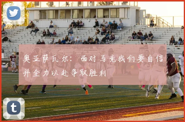 奥亚萨瓦尔：面对马竞我们要自信并全力以赴争取胜利