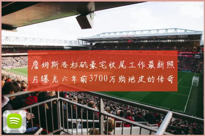 詹姆斯洛杉矶豪宅收尾工作最新照片曝光六年前3700万购地皮的传奇故事
