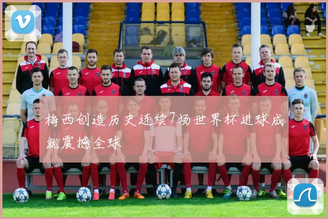 梅西创造历史连续7场世界杯进球成就震撼全球