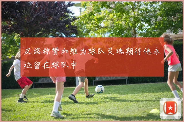 皮诺称赞加维为球队灵魂期待他永远留在球队中