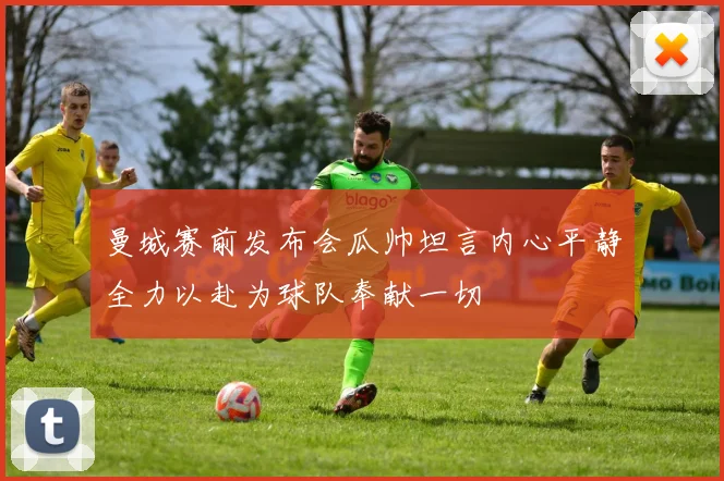 曼城赛前发布会瓜帅坦言内心平静全力以赴为球队奉献一切