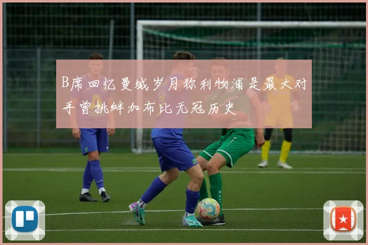 B席回忆曼城岁月称利物浦是最大对手曾挑衅加布比无冠历史